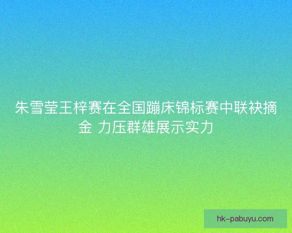 朱雪莹王梓赛在全国蹦床锦标赛中联袂摘金 力压群雄展示实力