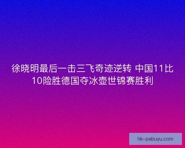 徐晓明最后一击三飞奇迹逆转 中国11比10险胜德国夺冰壶世锦赛胜利