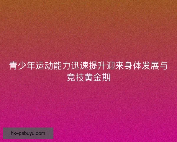 青少年运动能力迅速提升迎来身体发展与竞技黄金期