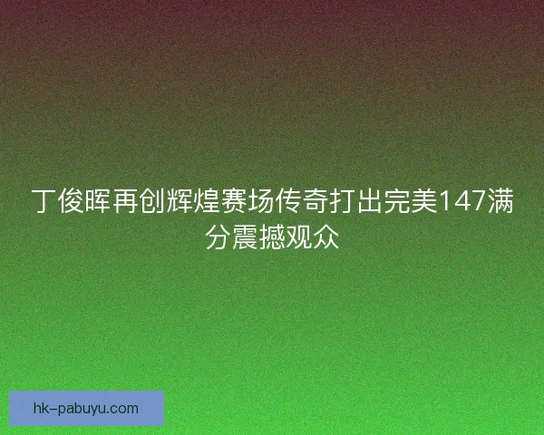 丁俊晖再创辉煌赛场传奇打出完美147满分震撼观众