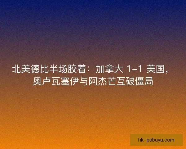 北美德比半场胶着：加拿大 1-1 美国，奥卢瓦塞伊与阿杰芒互破僵局